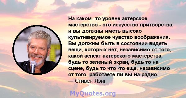 На каком -то уровне актерское мастерство - это искусство притворства, и вы должны иметь высоко культивируемое чувство воображения. Вы должны быть в состоянии видеть вещи, которых нет, независимо от того, какой аспект