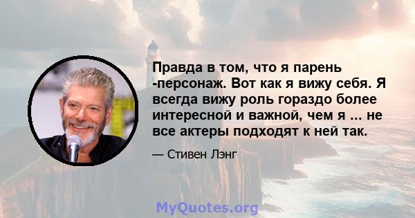 Правда в том, что я парень -персонаж. Вот как я вижу себя. Я всегда вижу роль гораздо более интересной и важной, чем я ... не все актеры подходят к ней так.