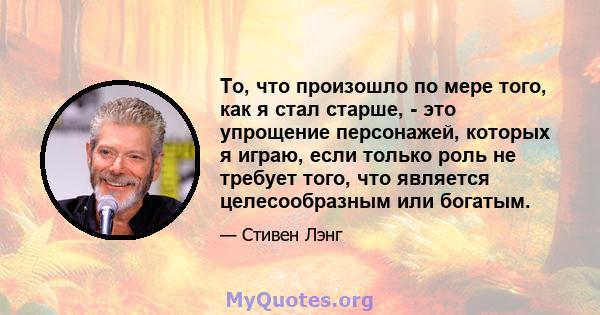 То, что произошло по мере того, как я стал старше, - это упрощение персонажей, которых я играю, если только роль не требует того, что является целесообразным или богатым.