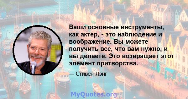 Ваши основные инструменты, как актер, - это наблюдение и воображение. Вы можете получить все, что вам нужно, и вы делаете. Это возвращает этот элемент притворства.