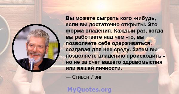 Вы можете сыграть кого -нибудь, если вы достаточно открыты. Это форма владения. Каждый раз, когда вы работаете над чем -то, вы позволяете себе одерживаться, создавая для нее среду. Затем вы позволяете владению