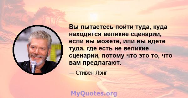 Вы пытаетесь пойти туда, куда находятся великие сценарии, если вы можете, или вы идете туда, где есть не великие сценарии, потому что это то, что вам предлагают.