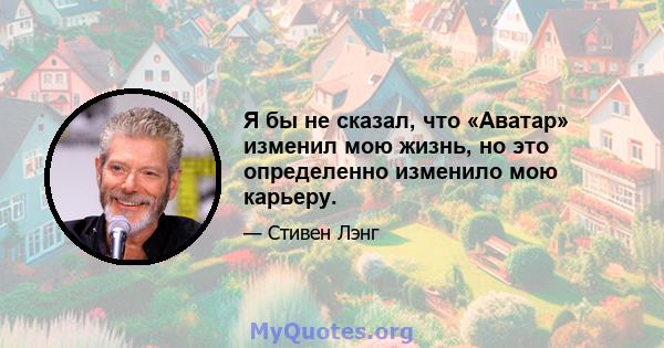 Я бы не сказал, что «Аватар» изменил мою жизнь, но это определенно изменило мою карьеру.