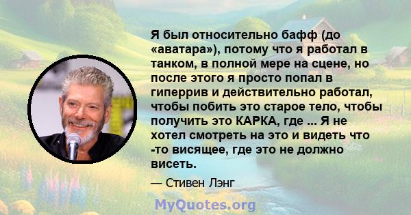 Я был относительно бафф (до «аватара»), потому что я работал в танком, в полной мере на сцене, но после этого я просто попал в гиперрив и действительно работал, чтобы побить это старое тело, чтобы получить это КАРКА,