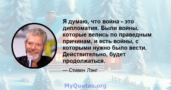 Я думаю, что война - это дипломатия. Были войны, которые велись по праведным причинам, и есть войны, с которыми нужно было вести. Действительно, будет продолжаться.