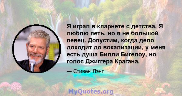 Я играл в кларнете с детства. Я люблю петь, но я не большой певец. Допустим, когда дело доходит до вокализации, у меня есть душа Билли Бигелоу, но голос Джиггера Крагана.