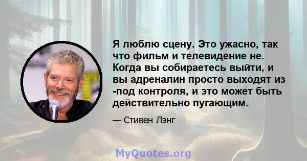 Я люблю сцену. Это ужасно, так что фильм и телевидение не. Когда вы собираетесь выйти, и вы адреналин просто выходят из -под контроля, и это может быть действительно пугающим.