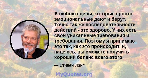 Я люблю сцены, которые просто эмоциональные дают и берут. Точно так же последовательности действий - это здорово. У них есть свои уникальные требования и требования. Поэтому я принимаю это так, как это происходит, и,