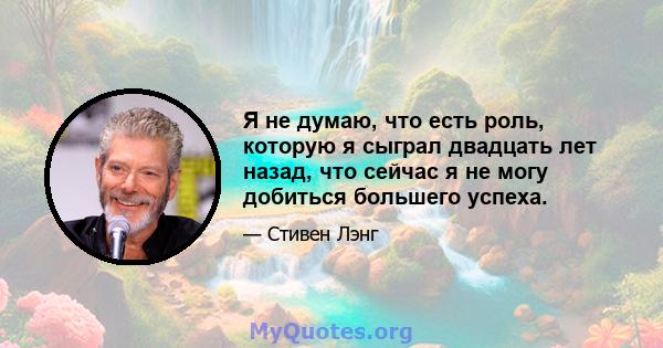 Я не думаю, что есть роль, которую я сыграл двадцать лет назад, что сейчас я не могу добиться большего успеха.