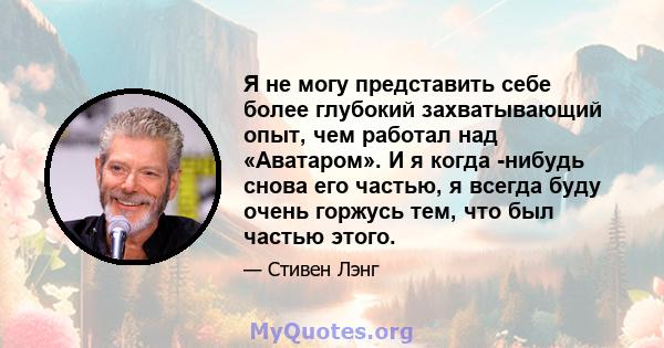 Я не могу представить себе более глубокий захватывающий опыт, чем работал над «Аватаром». И я когда -нибудь снова его частью, я всегда буду очень горжусь тем, что был частью этого.