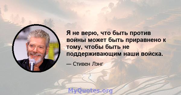 Я не верю, что быть против войны может быть приравнено к тому, чтобы быть не поддерживающим наши войска.