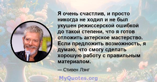 Я очень счастлив, и просто никогда не ходил и не был укушен режиссерской ошибкой до такой степени, что я готов отложить актерское мастерство. Если предложить возможность, я думаю, что смогу сделать хорошую работу с