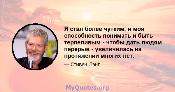 Я стал более чутким, и моя способность понимать и быть терпеливым - чтобы дать людям перерыв - увеличилась на протяжении многих лет.