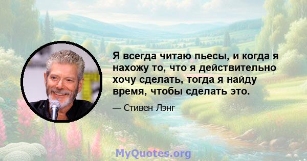 Я всегда читаю пьесы, и когда я нахожу то, что я действительно хочу сделать, тогда я найду время, чтобы сделать это.