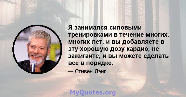 Я занимался силовыми тренировками в течение многих, многих лет, и вы добавляете в эту хорошую дозу кардио, не зажигайте, и вы можете сделать все в порядке.