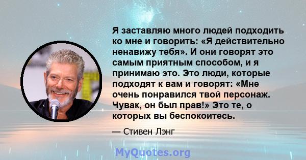 Я заставляю много людей подходить ко мне и говорить: «Я действительно ненавижу тебя». И они говорят это самым приятным способом, и я принимаю это. Это люди, которые подходят к вам и говорят: «Мне очень понравился твой