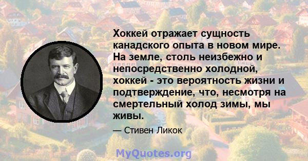 Хоккей отражает сущность канадского опыта в новом мире. На земле, столь неизбежно и непосредственно холодной, хоккей - это вероятность жизни и подтверждение, что, несмотря на смертельный холод зимы, мы живы.