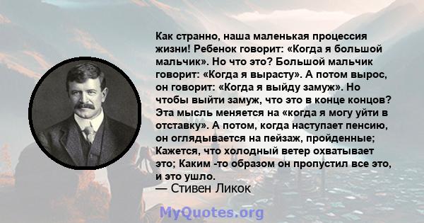 Как странно, наша маленькая процессия жизни! Ребенок говорит: «Когда я большой мальчик». Но что это? Большой мальчик говорит: «Когда я вырасту». А потом вырос, он говорит: «Когда я выйду замуж». Но чтобы выйти замуж,