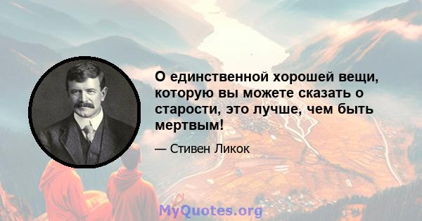 О единственной хорошей вещи, которую вы можете сказать о старости, это лучше, чем быть мертвым!