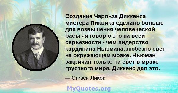 Создание Чарльза Диккенса мистера Пиквика сделало больше для возвышения человеческой расы - я говорю это на всей серьезности - чем лидерство кардинала Ньюмана, любезно свет на окружающем мраке. Ньюман закричал только на 