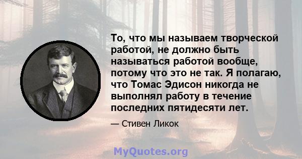 То, что мы называем творческой работой, не должно быть называться работой вообще, потому что это не так. Я полагаю, что Томас Эдисон никогда не выполнял работу в течение последних пятидесяти лет.