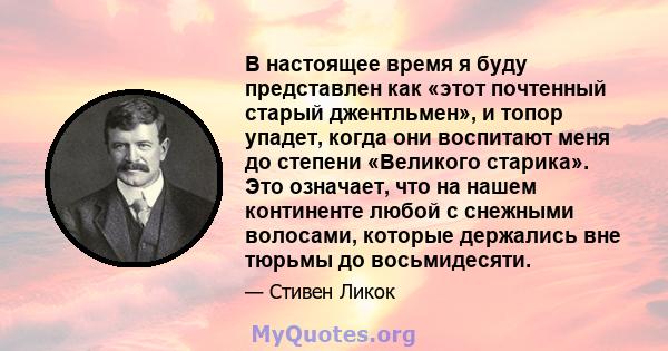 В настоящее время я буду представлен как «этот почтенный старый джентльмен», и топор упадет, когда они воспитают меня до степени «Великого старика». Это означает, что на нашем континенте любой с снежными волосами,