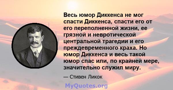 Весь юмор Диккенса не мог спасти Диккенса, спасти его от его переполненной жизни, ее грязной и невротической центральной трагедии и его преждевременного краха. Но юмор Диккенса и весь такой юмор спас или, по крайней