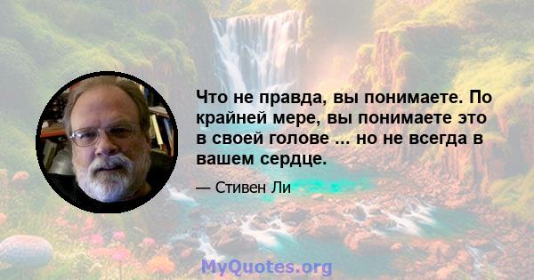 Что не правда, вы понимаете. По крайней мере, вы понимаете это в своей голове ... но не всегда в вашем сердце.