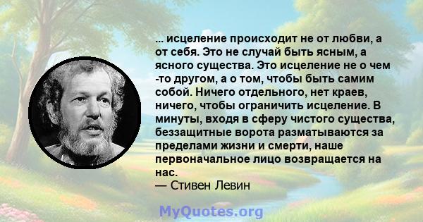 ... исцеление происходит не от любви, а от себя. Это не случай быть ясным, а ясного существа. Это исцеление не о чем -то другом, а о том, чтобы быть самим собой. Ничего отдельного, нет краев, ничего, чтобы ограничить