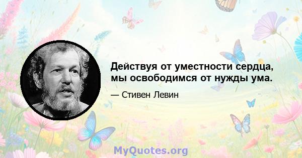 Действуя от уместности сердца, мы освободимся от нужды ума.