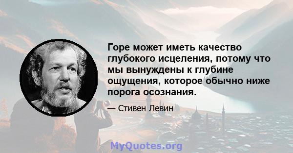 Горе может иметь качество глубокого исцеления, потому что мы вынуждены к глубине ощущения, которое обычно ниже порога осознания.