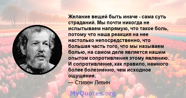 Желание вещей быть иначе - сама суть страданий. Мы почти никогда не испытываем напрямую, что такое боль, потому что наша реакция на нее настолько непосредственно, что большая часть того, что мы называем болью, на самом