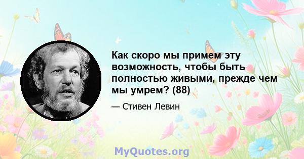 Как скоро мы примем эту возможность, чтобы быть полностью живыми, прежде чем мы умрем? (88)