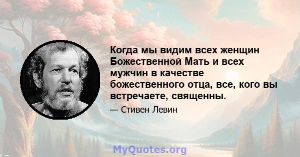 Когда мы видим всех женщин Божественной Мать и всех мужчин в качестве божественного отца, все, кого вы встречаете, священны.