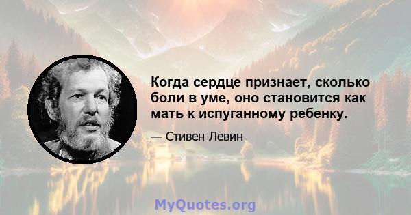 Когда сердце признает, сколько боли в уме, оно становится как мать к испуганному ребенку.