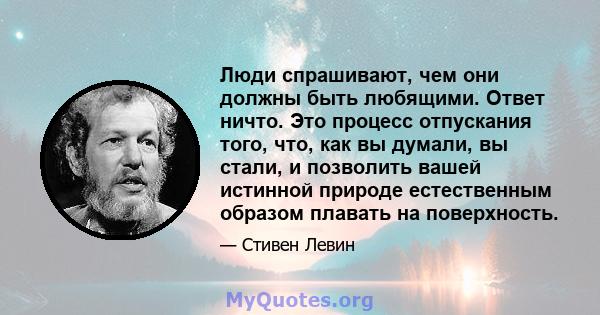 Люди спрашивают, чем они должны быть любящими. Ответ ничто. Это процесс отпускания того, что, как вы думали, вы стали, и позволить вашей истинной природе естественным образом плавать на поверхность.