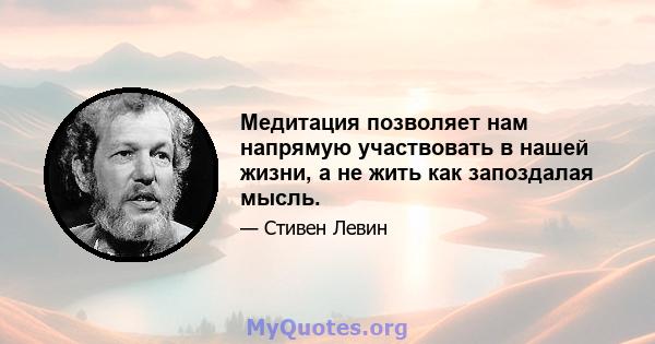 Медитация позволяет нам напрямую участвовать в нашей жизни, а не жить как запоздалая мысль.