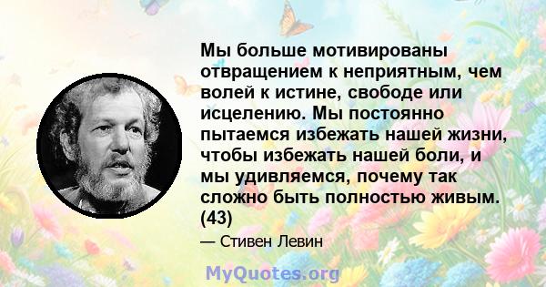 Мы больше мотивированы отвращением к неприятным, чем волей к истине, свободе или исцелению. Мы постоянно пытаемся избежать нашей жизни, чтобы избежать нашей боли, и мы удивляемся, почему так сложно быть полностью живым. 