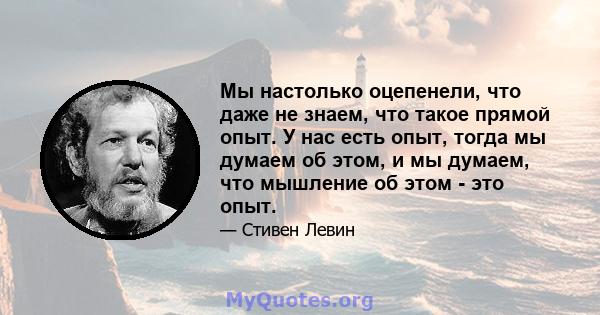 Мы настолько оцепенели, что даже не знаем, что такое прямой опыт. У нас есть опыт, тогда мы думаем об этом, и мы думаем, что мышление об этом - это опыт.