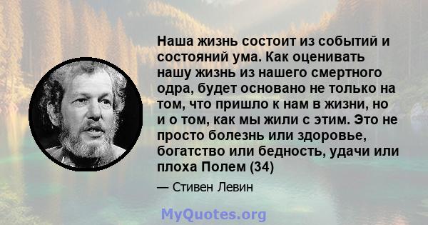 Наша жизнь состоит из событий и состояний ума. Как оценивать нашу жизнь из нашего смертного одра, будет основано не только на том, что пришло к нам в жизни, но и о том, как мы жили с этим. Это не просто болезнь или