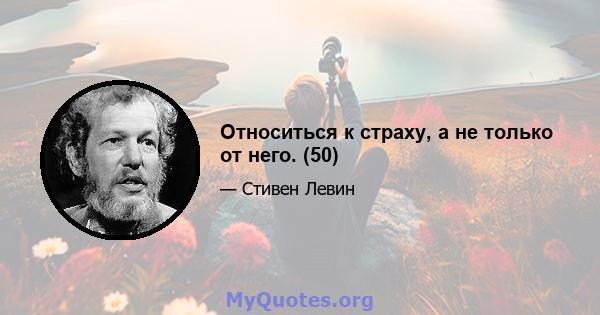 Относиться к страху, а не только от него. (50)