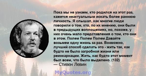 Пока мы не узнаем, кто родился на этот раз, кажется неактуальным искать более раннюю личность. Я слышал, как многие люди говорили о том, кто, по их мнению, они были в предыдущих воплощениях, но, похоже, у них очень мало 