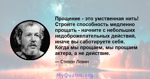 Прощение - это умственная нить! Стройте способность медленно прощать - начните с небольших недоброжелательных действий, иначе вы саботируете себя. Когда мы прощаем, мы прощаем актера, а не действие.