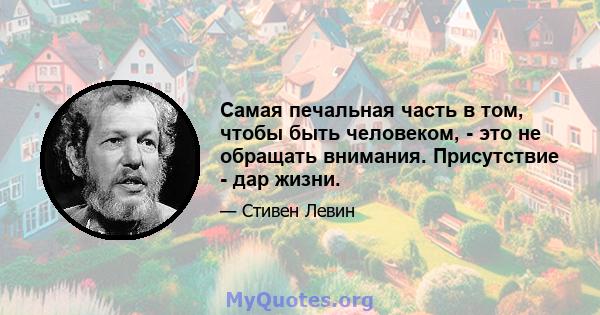 Самая печальная часть в том, чтобы быть человеком, - это не обращать внимания. Присутствие - дар жизни.