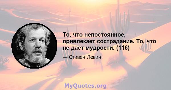 То, что непостоянное, привлекает сострадание. То, что не дает мудрости. (116)