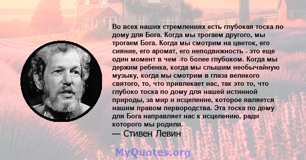 Во всех наших стремлениях есть глубокая тоска по дому для Бога. Когда мы трогаем другого, мы трогаем Бога. Когда мы смотрим на цветок, его сияние, его аромат, его неподвижность - это еще один момент в чем -то более