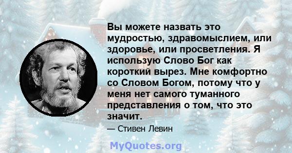 Вы можете назвать это мудростью, здравомыслием, или здоровье, или просветления. Я использую Слово Бог как короткий вырез. Мне комфортно со Словом Богом, потому что у меня нет самого туманного представления о том, что