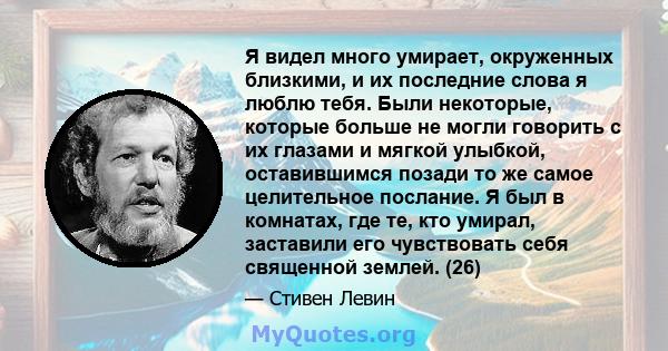 Я видел много умирает, окруженных близкими, и их последние слова я люблю тебя. Были некоторые, которые больше не могли говорить с их глазами и мягкой улыбкой, оставившимся позади то же самое целительное послание. Я был