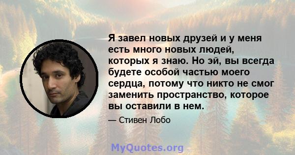 Я завел новых друзей и у меня есть много новых людей, которых я знаю. Но эй, вы всегда будете особой частью моего сердца, потому что никто не смог заменить пространство, которое вы оставили в нем.