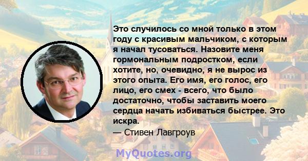 Это случилось со мной только в этом году с красивым мальчиком, с которым я начал тусоваться. Назовите меня гормональным подростком, если хотите, но, очевидно, я не вырос из этого опыта. Его имя, его голос, его лицо, его 